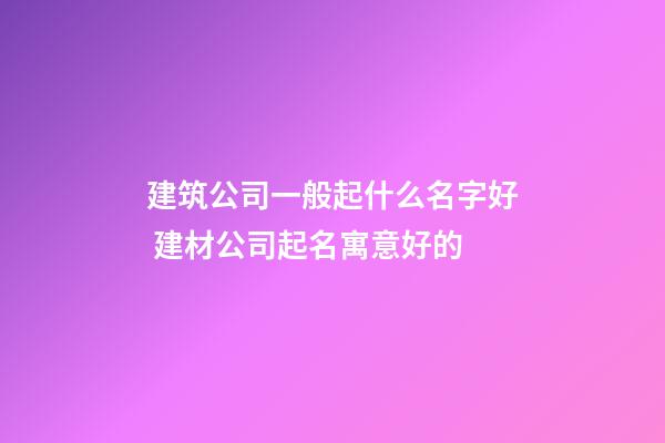 建筑公司一般起什么名字好 建材公司起名寓意好的